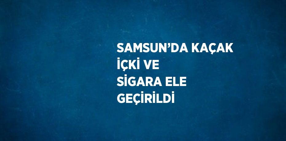 SAMSUN’DA KAÇAK İÇKİ VE SİGARA ELE GEÇİRİLDİ