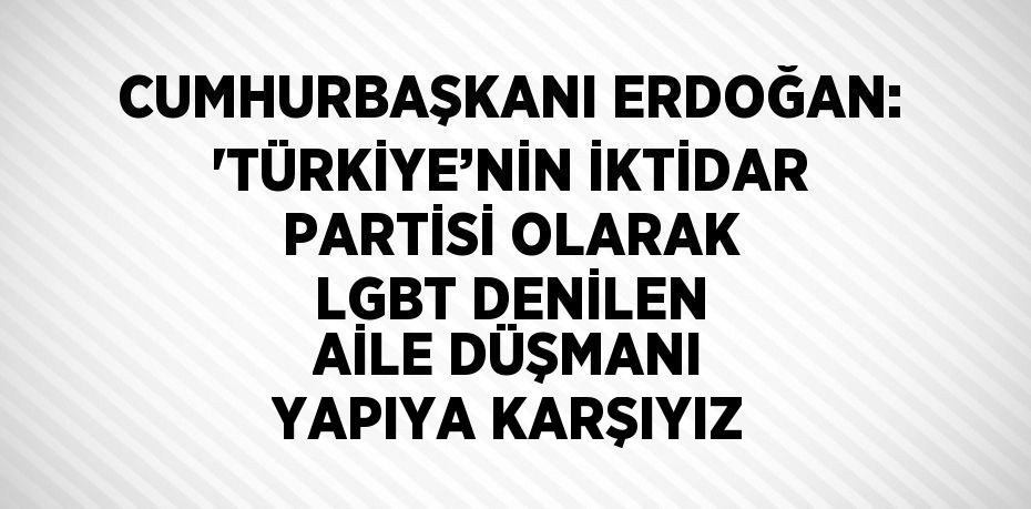 CUMHURBAŞKANI ERDOĞAN: 'TÜRKİYE’NİN İKTİDAR PARTİSİ OLARAK LGBT DENİLEN AİLE DÜŞMANI YAPIYA KARŞIYIZ