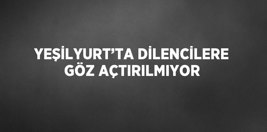 YEŞİLYURT’TA DİLENCİLERE GÖZ AÇTIRILMIYOR