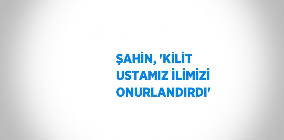 ŞAHİN, 'KİLİT USTAMIZ İLİMİZİ ONURLANDIRDI'