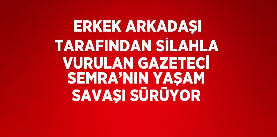 ERKEK ARKADAŞI TARAFINDAN SİLAHLA VURULAN GAZETECİ SEMRA’NIN YAŞAM SAVAŞI SÜRÜYOR