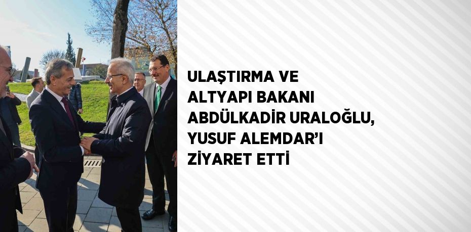 ULAŞTIRMA VE ALTYAPI BAKANI ABDÜLKADİR URALOĞLU, YUSUF ALEMDAR’I ZİYARET ETTİ