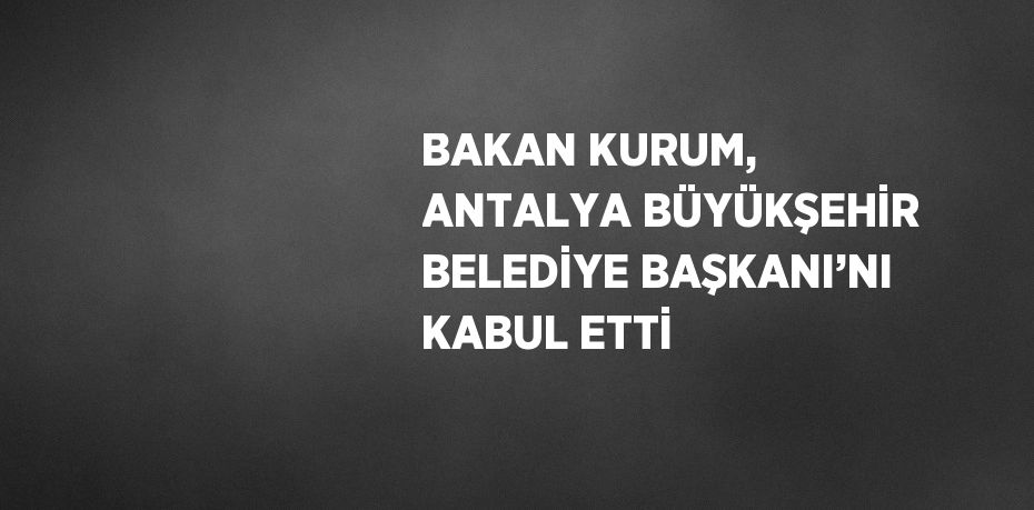 BAKAN KURUM, ANTALYA BÜYÜKŞEHİR BELEDİYE BAŞKANI’NI KABUL ETTİ