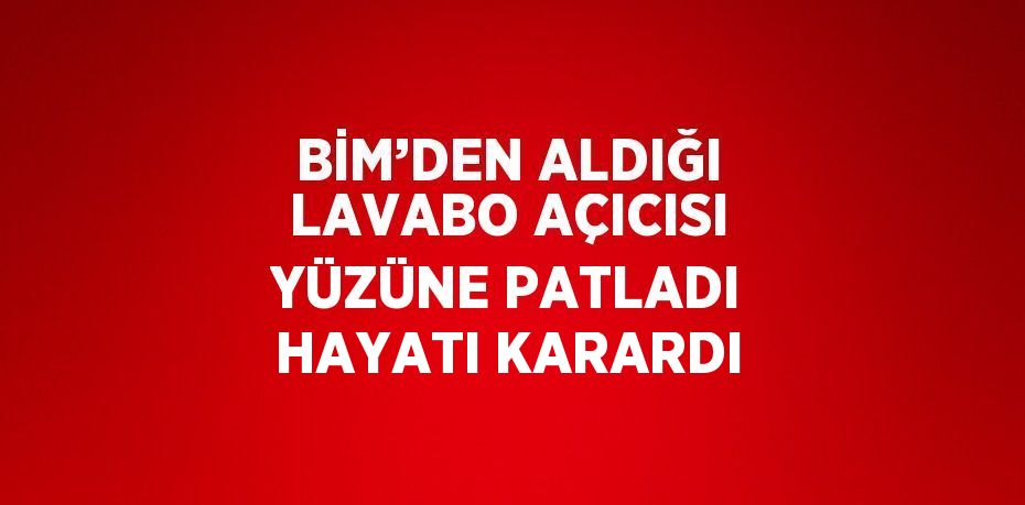 BİM’DEN ALDIĞI LAVABO AÇICISI YÜZÜNE PATLADI HAYATI KARARDI