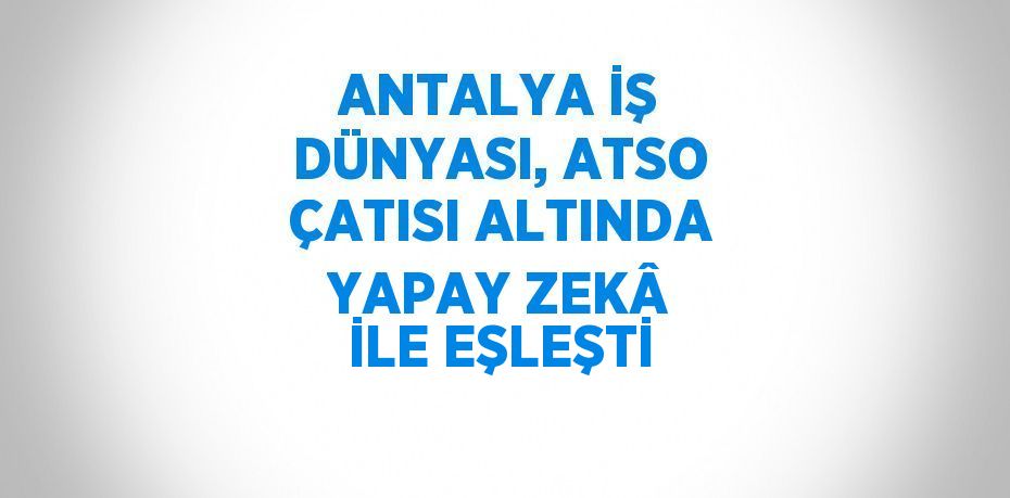 ANTALYA İŞ DÜNYASI, ATSO ÇATISI ALTINDA YAPAY ZEKÂ İLE EŞLEŞTİ