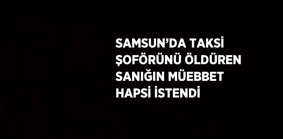 SAMSUN’DA TAKSİ ŞOFÖRÜNÜ ÖLDÜREN SANIĞIN MÜEBBET HAPSİ İSTENDİ