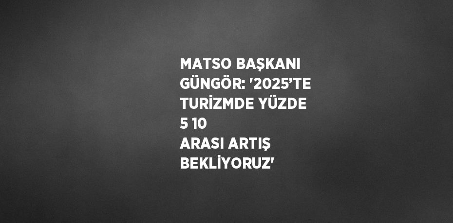 MATSO BAŞKANI GÜNGÖR: '2025’TE TURİZMDE YÜZDE 5 10 ARASI ARTIŞ BEKLİYORUZ'