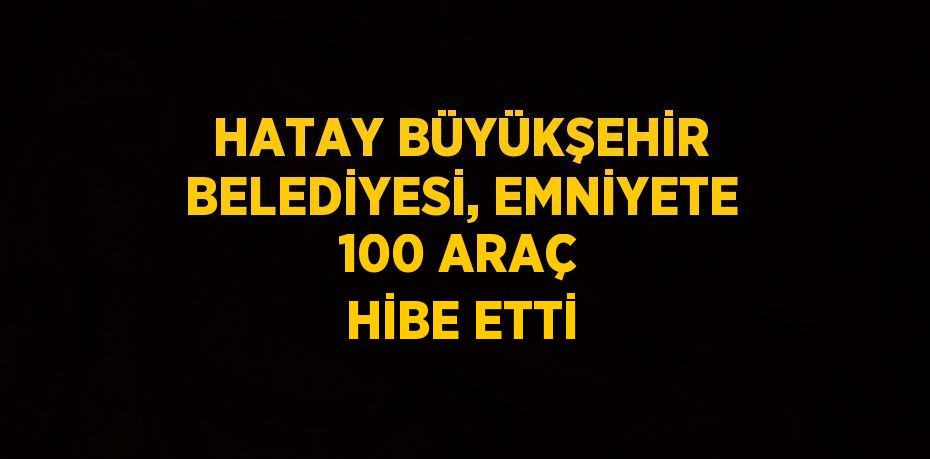 HATAY BÜYÜKŞEHİR BELEDİYESİ, EMNİYETE 100 ARAÇ HİBE ETTİ