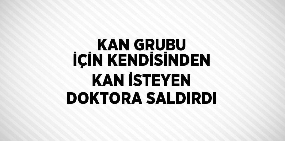 KAN GRUBU İÇİN KENDİSİNDEN KAN İSTEYEN DOKTORA SALDIRDI