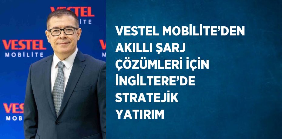 VESTEL MOBİLİTE’DEN AKILLI ŞARJ ÇÖZÜMLERİ İÇİN İNGİLTERE’DE STRATEJİK YATIRIM