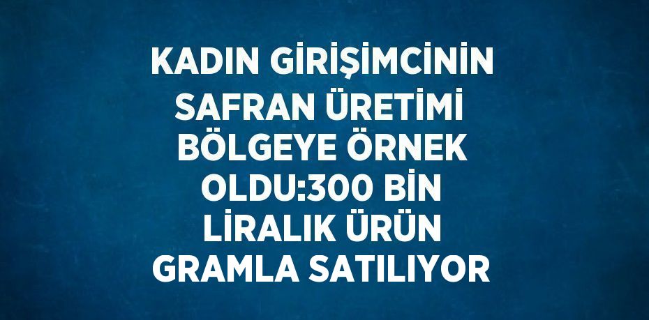 KADIN GİRİŞİMCİNİN SAFRAN ÜRETİMİ BÖLGEYE ÖRNEK OLDU:300 BİN LİRALIK ÜRÜN GRAMLA SATILIYOR