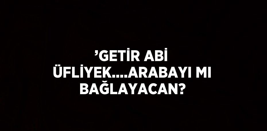 ’GETİR ABİ ÜFLİYEK....ARABAYI MI BAĞLAYACAN?