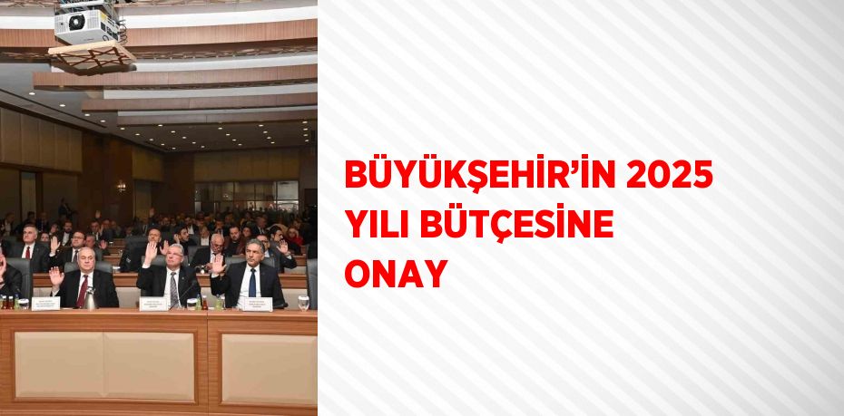 BÜYÜKŞEHİR’İN 2025 YILI BÜTÇESİNE ONAY