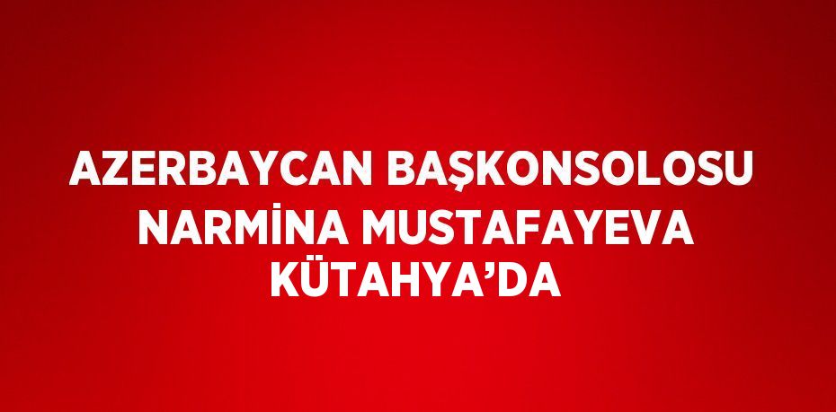 AZERBAYCAN BAŞKONSOLOSU NARMİNA MUSTAFAYEVA KÜTAHYA’DA