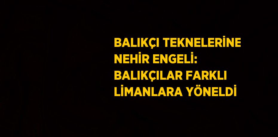 BALIKÇI TEKNELERİNE NEHİR ENGELİ: BALIKÇILAR FARKLI LİMANLARA YÖNELDİ