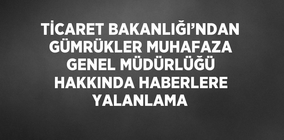 TİCARET BAKANLIĞI’NDAN GÜMRÜKLER MUHAFAZA GENEL MÜDÜRLÜĞÜ HAKKINDA HABERLERE YALANLAMA