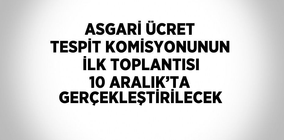 ASGARİ ÜCRET TESPİT KOMİSYONUNUN İLK TOPLANTISI 10 ARALIK’TA GERÇEKLEŞTİRİLECEK