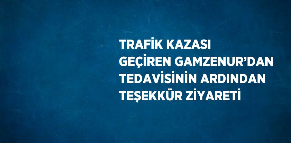 TRAFİK KAZASI GEÇİREN GAMZENUR’DAN TEDAVİSİNİN ARDINDAN TEŞEKKÜR ZİYARETİ