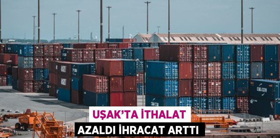 UŞAK’TA İTHALAT AZALDI İHRACAT ARTTI