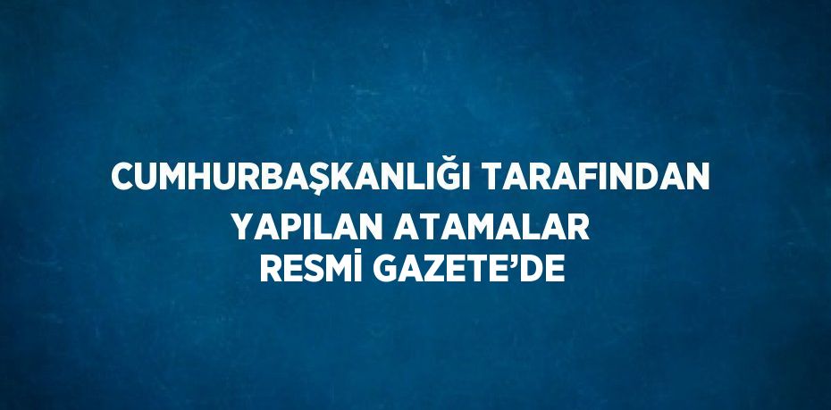 CUMHURBAŞKANLIĞI TARAFINDAN YAPILAN ATAMALAR RESMİ GAZETE’DE