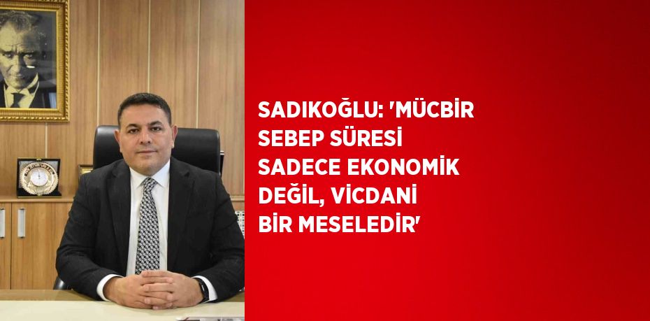 SADIKOĞLU: 'MÜCBİR SEBEP SÜRESİ SADECE EKONOMİK DEĞİL, VİCDANİ BİR MESELEDİR'