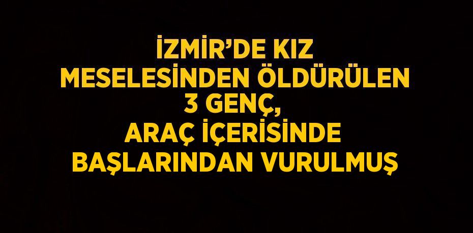 İZMİR’DE KIZ MESELESİNDEN ÖLDÜRÜLEN 3 GENÇ, ARAÇ İÇERİSİNDE BAŞLARINDAN VURULMUŞ