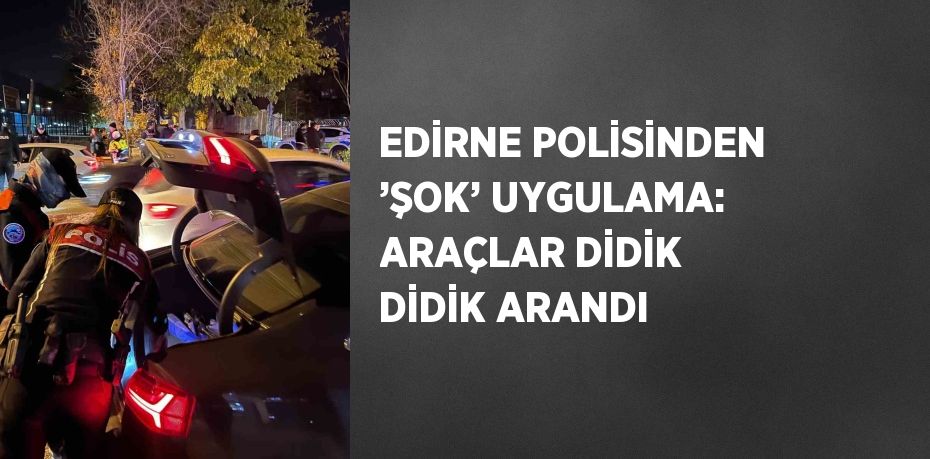 EDİRNE POLİSİNDEN ’ŞOK’ UYGULAMA: ARAÇLAR DİDİK DİDİK ARANDI