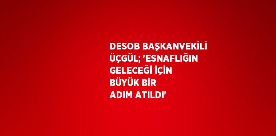 DESOB BAŞKANVEKİLİ ÜÇGÜL; 'ESNAFLIĞIN GELECEĞİ İÇİN BÜYÜK BİR ADIM ATILDI'