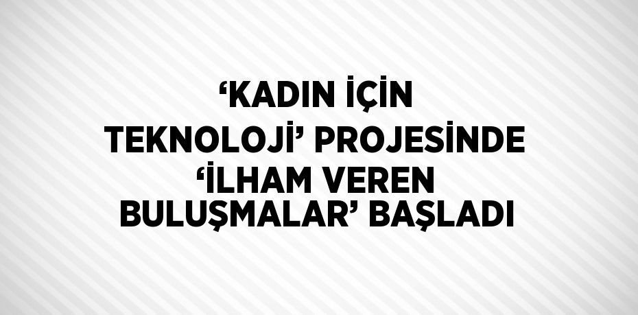 ‘KADIN İÇİN TEKNOLOJİ’ PROJESİNDE ‘İLHAM VEREN BULUŞMALAR’ BAŞLADI