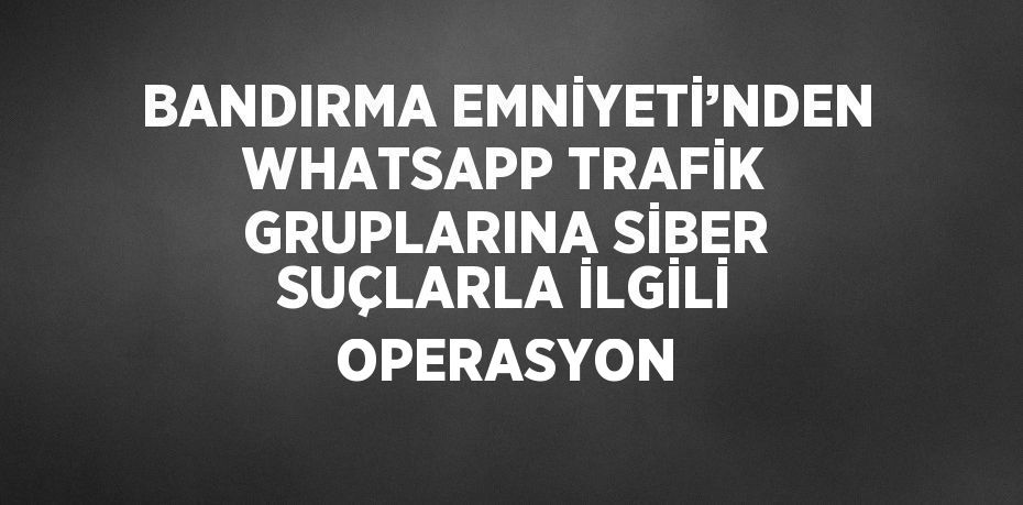 BANDIRMA EMNİYETİ’NDEN WHATSAPP TRAFİK GRUPLARINA SİBER SUÇLARLA İLGİLİ OPERASYON