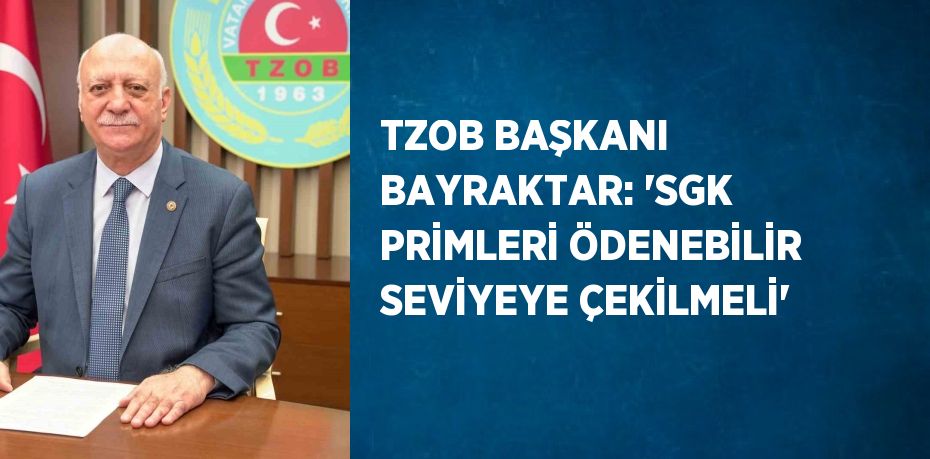 TZOB BAŞKANI BAYRAKTAR: 'SGK PRİMLERİ ÖDENEBİLİR SEVİYEYE ÇEKİLMELİ'