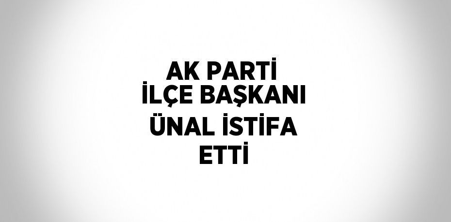 AK PARTİ İLÇE BAŞKANI ÜNAL İSTİFA ETTİ