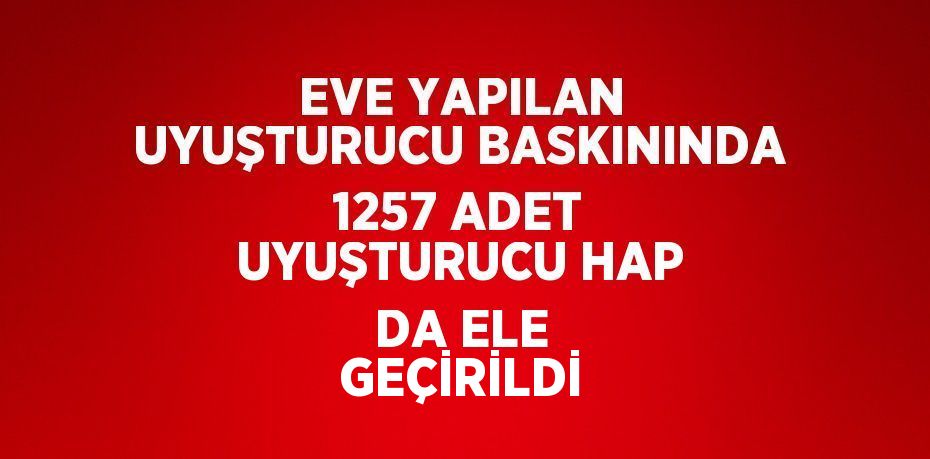 EVE YAPILAN UYUŞTURUCU BASKININDA 1257 ADET UYUŞTURUCU HAP DA ELE GEÇİRİLDİ