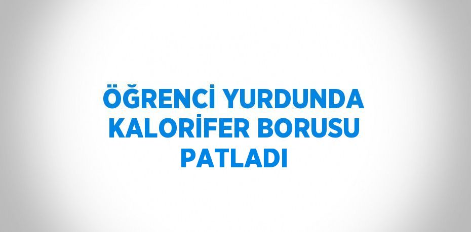 ÖĞRENCİ YURDUNDA KALORİFER BORUSU PATLADI