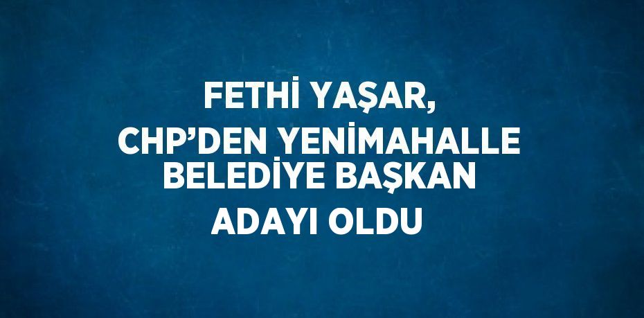 FETHİ YAŞAR, CHP’DEN YENİMAHALLE BELEDİYE BAŞKAN ADAYI OLDU