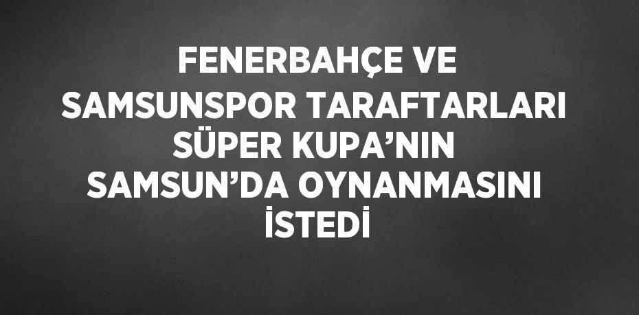 FENERBAHÇE VE SAMSUNSPOR TARAFTARLARI SÜPER KUPA’NIN SAMSUN’DA OYNANMASINI İSTEDİ