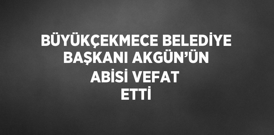 BÜYÜKÇEKMECE BELEDİYE BAŞKANI AKGÜN’ÜN ABİSİ VEFAT ETTİ