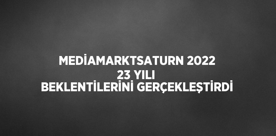 MEDİAMARKTSATURN 2022 23 YILI BEKLENTİLERİNİ GERÇEKLEŞTİRDİ