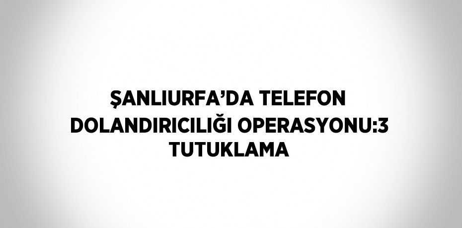 ŞANLIURFA’DA TELEFON DOLANDIRICILIĞI OPERASYONU:3 TUTUKLAMA