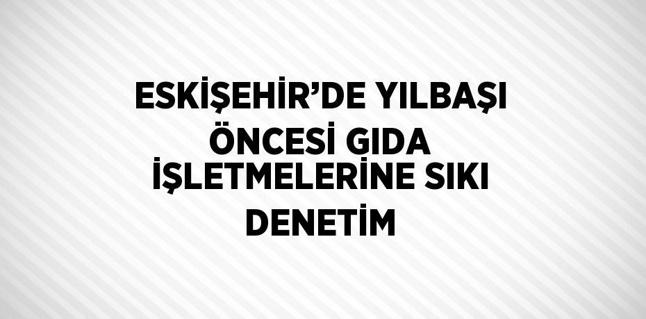 ESKİŞEHİR’DE YILBAŞI ÖNCESİ GIDA İŞLETMELERİNE SIKI DENETİM