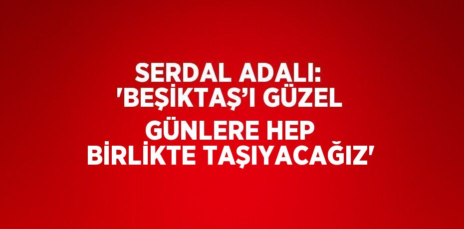 SERDAL ADALI: 'BEŞİKTAŞ’I GÜZEL GÜNLERE HEP BİRLİKTE TAŞIYACAĞIZ'