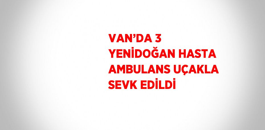 VAN’DA 3 YENİDOĞAN HASTA AMBULANS UÇAKLA SEVK EDİLDİ