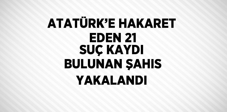 ATATÜRK’E HAKARET EDEN 21 SUÇ KAYDI BULUNAN ŞAHIS YAKALANDI