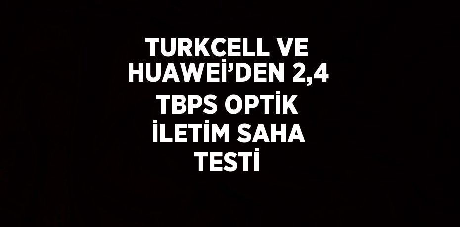 TURKCELL VE HUAWEİ’DEN 2,4 TBPS OPTİK İLETİM SAHA TESTİ