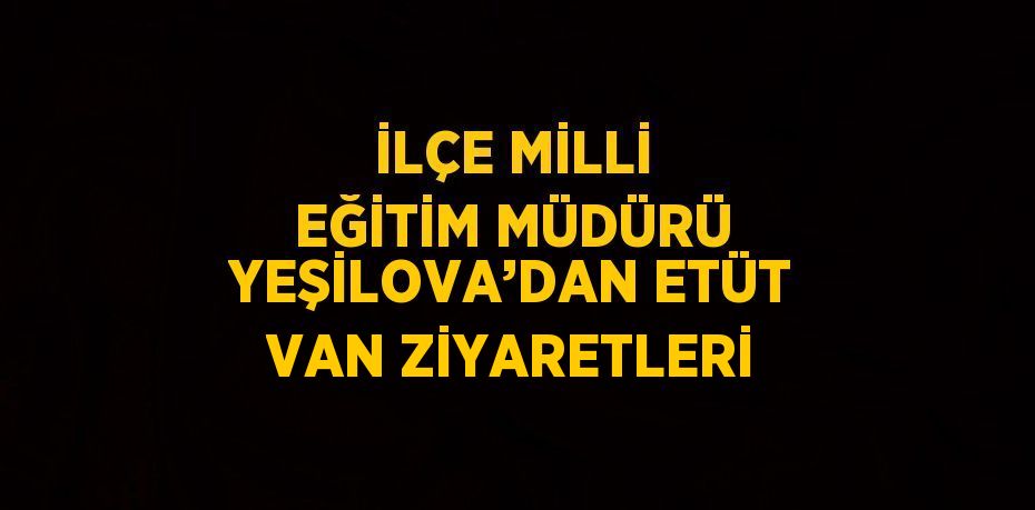 İLÇE MİLLİ EĞİTİM MÜDÜRÜ YEŞİLOVA’DAN ETÜT VAN ZİYARETLERİ