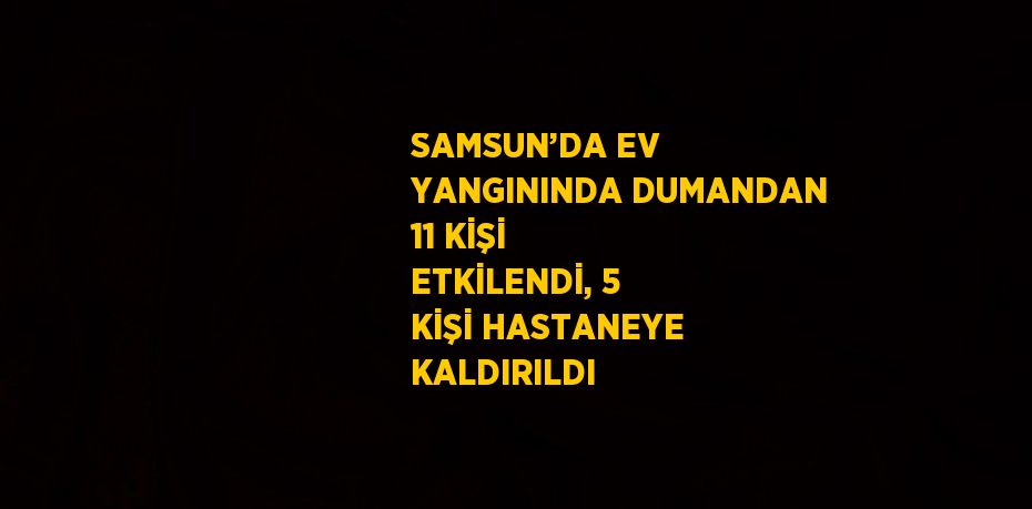 SAMSUN’DA EV YANGININDA DUMANDAN 11 KİŞİ ETKİLENDİ, 5 KİŞİ HASTANEYE KALDIRILDI