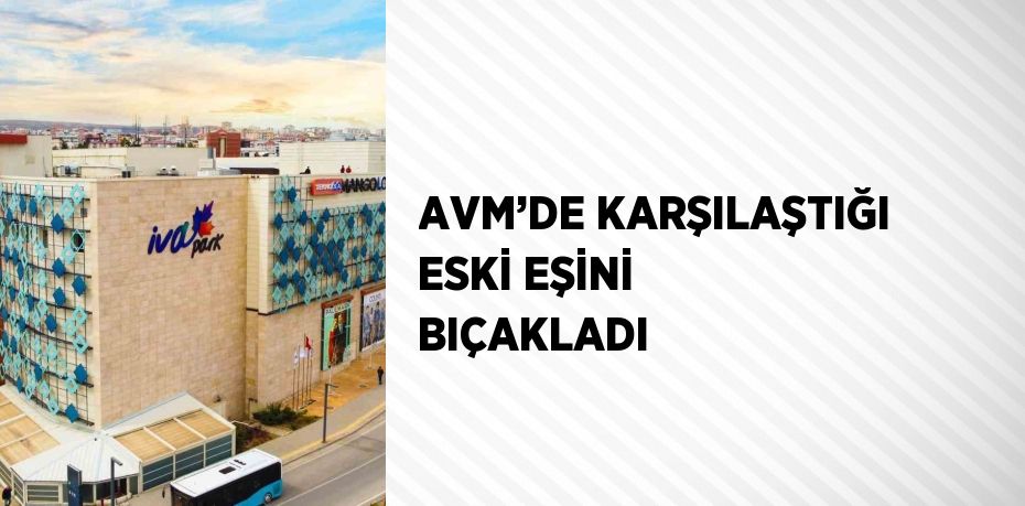 AVM’DE KARŞILAŞTIĞI ESKİ EŞİNİ BIÇAKLADI