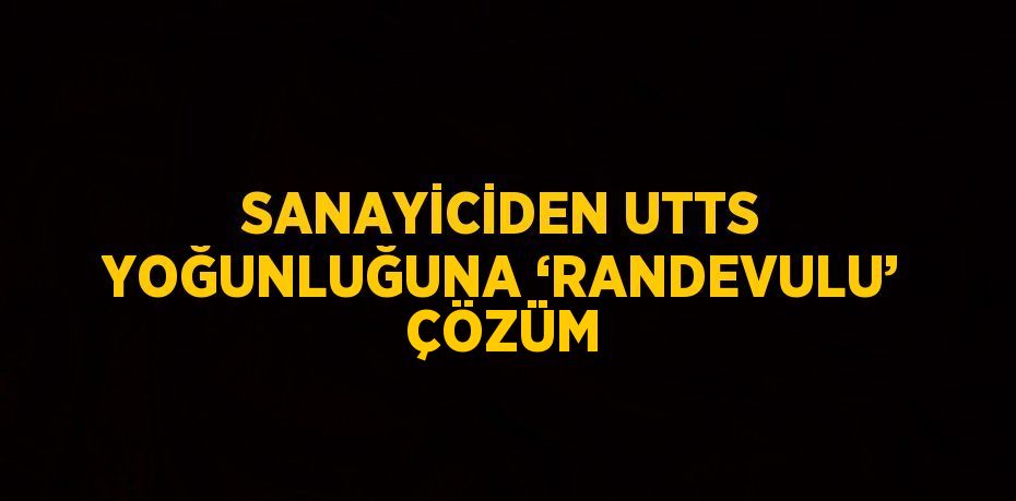 SANAYİCİDEN UTTS YOĞUNLUĞUNA ‘RANDEVULU’ ÇÖZÜM