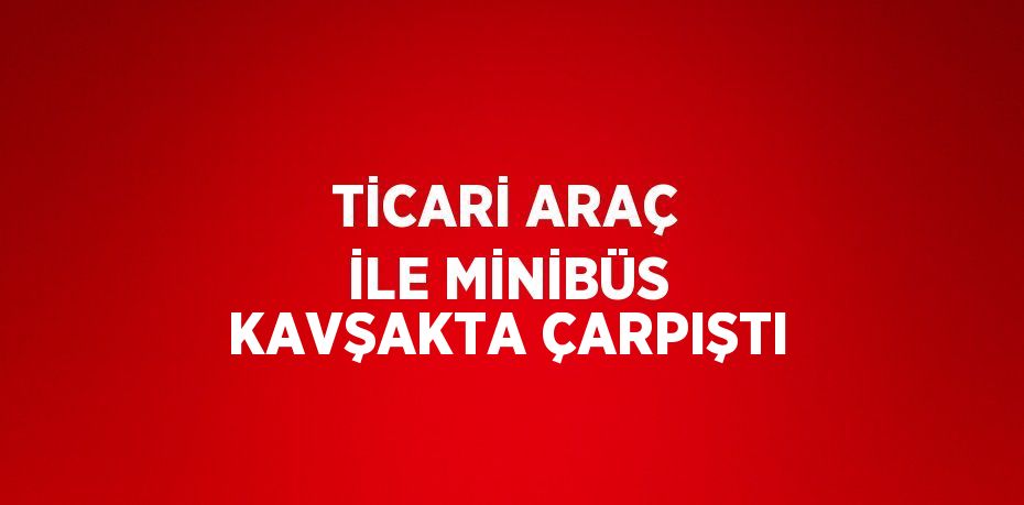 TİCARİ ARAÇ İLE MİNİBÜS KAVŞAKTA ÇARPIŞTI