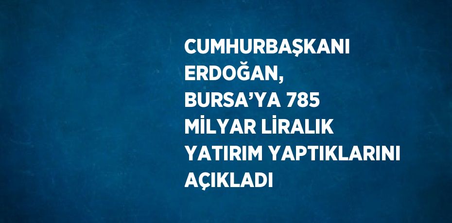 CUMHURBAŞKANI ERDOĞAN, BURSA’YA 785 MİLYAR LİRALIK YATIRIM YAPTIKLARINI AÇIKLADI